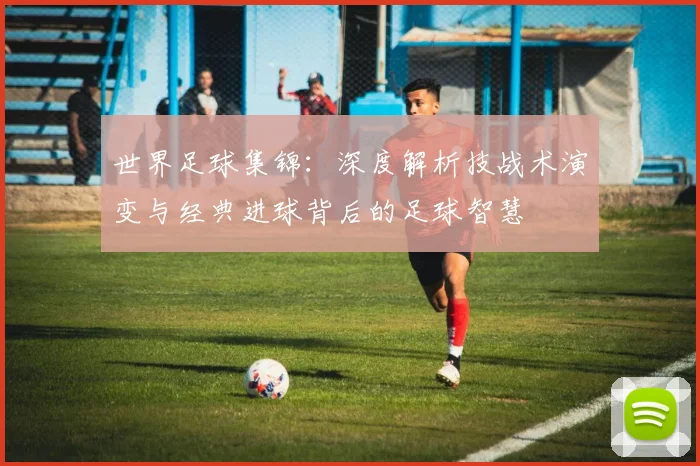 世界足球集锦:深度解析技战术演变与经典进球背后的足球智慧