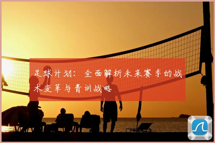 足球计划：全面解析未来赛季的战术变革与青训战略