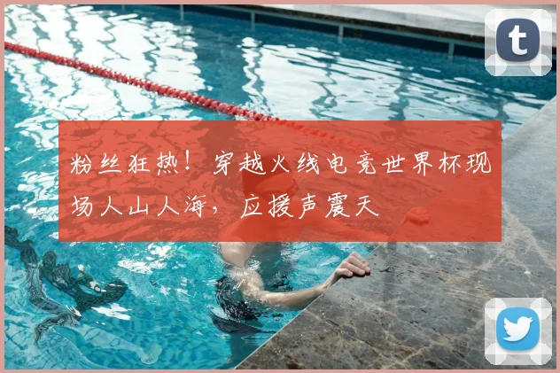 粉丝狂热！穿越火线电竞世界杯现场人山人海，应援声震天