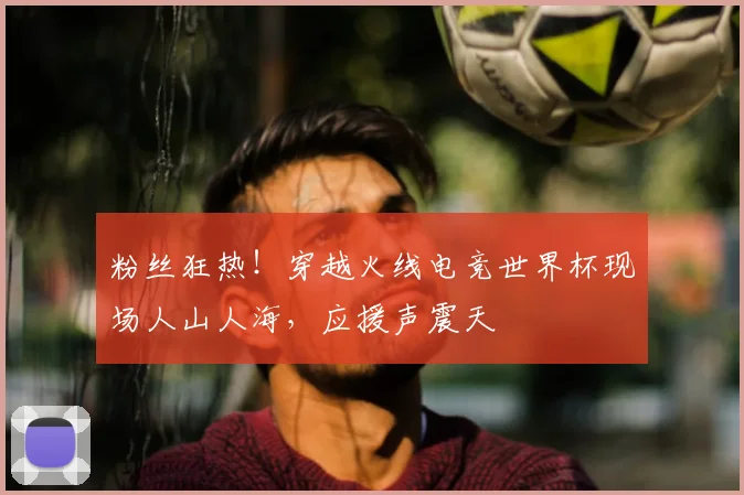粉丝狂热！穿越火线电竞世界杯现场人山人海，应援声震天