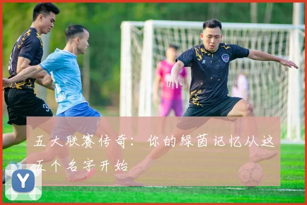 五大联赛传奇:你的绿茵记忆从这五个名字开始