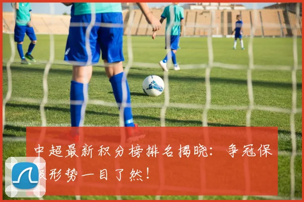 中超最新积分榜排名揭晓：争冠保级形势一目了然！