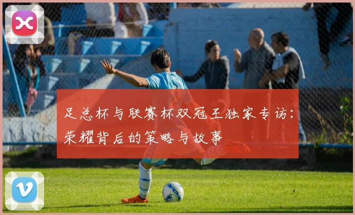 足总杯与联赛杯双冠王独家专访：荣耀背后的策略与故事